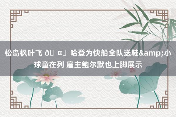 松岛枫叶飞 🤑哈登为快船全队送鞋&小球童在列 雇主鲍尔默也上脚展示