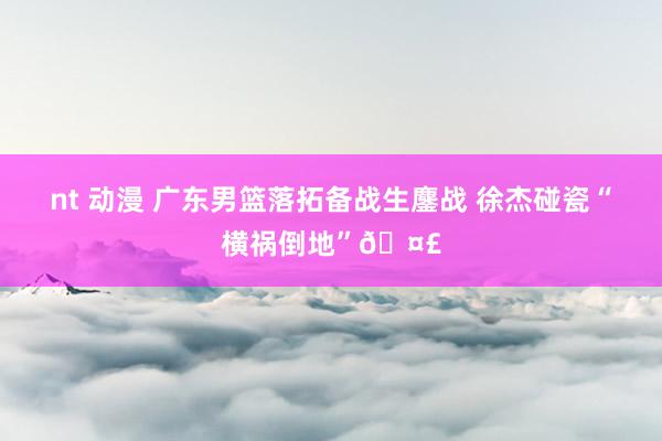 nt 动漫 广东男篮落拓备战生鏖战 徐杰碰瓷“横祸倒地”🤣