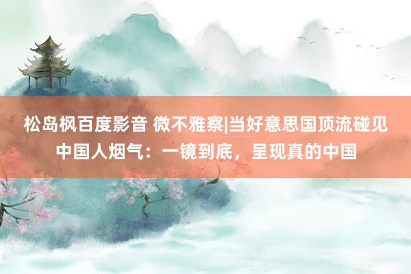 松岛枫百度影音 微不雅察|当好意思国顶流碰见中国人烟气：一镜到底，呈现真的中国