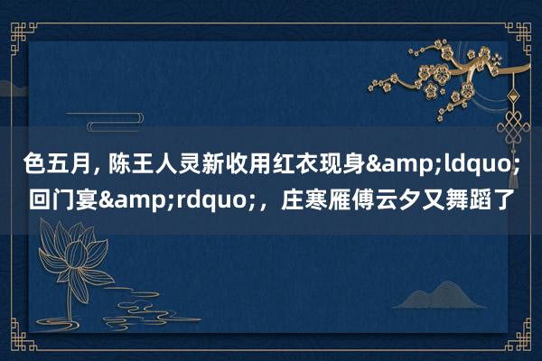 色五月， 陈王人灵新收用红衣现身&ldquo;回门宴&rdquo;，庄寒雁傅云夕又舞蹈了