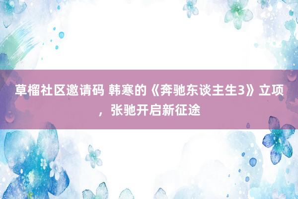 草榴社区邀请码 韩寒的《奔驰东谈主生3》立项，张驰开启新征途