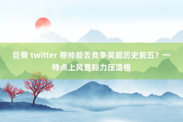 巨臀 twitter 穆帅能否竞争英超历史前五？一特点上风显豁力压温格