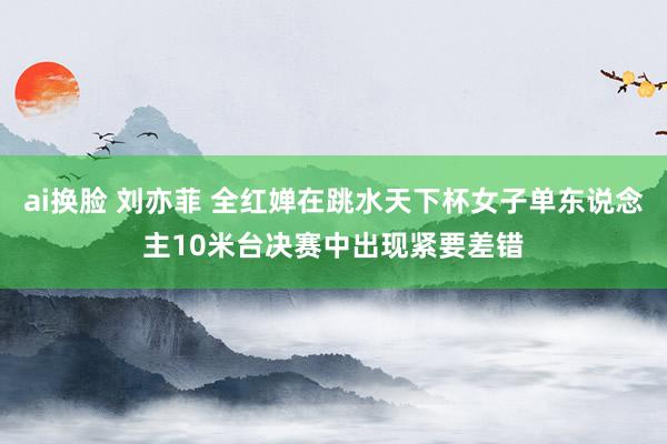ai换脸 刘亦菲 全红婵在跳水天下杯女子单东说念主10米台决赛中出现紧要差错