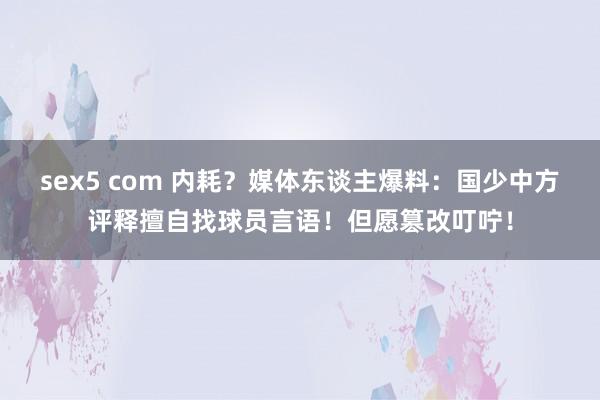 sex5 com 内耗？媒体东谈主爆料：国少中方评释擅自找球员言语！但愿篡改叮咛！