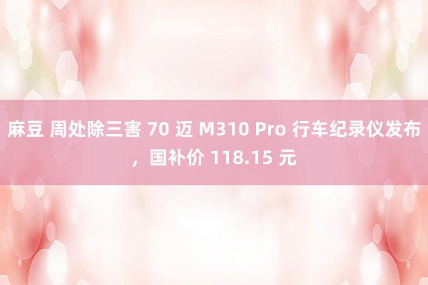 麻豆 周处除三害 70 迈 M310 Pro 行车纪录仪发布，国补价 118.15 元
