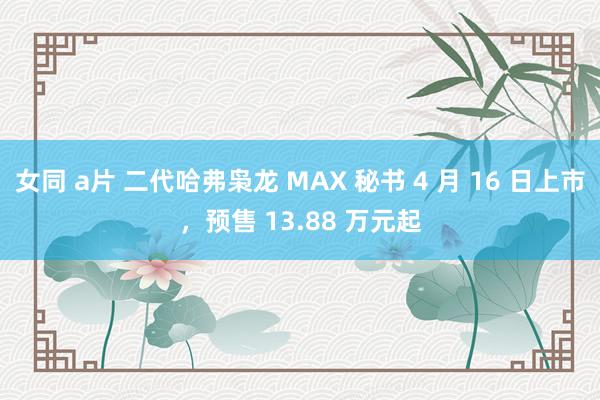 女同 a片 二代哈弗枭龙 MAX 秘书 4 月 16 日上市，预售 13.88 万元起