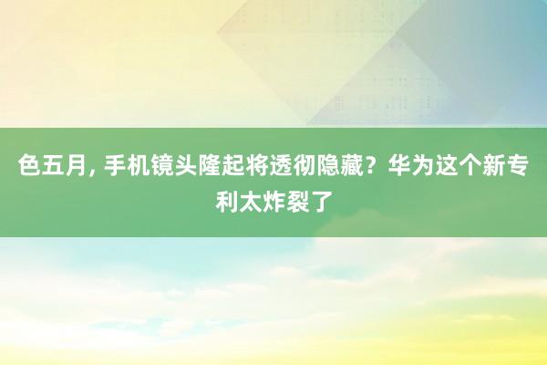 色五月， 手机镜头隆起将透彻隐藏？华为这个新专利太炸裂了