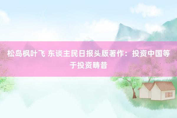 松岛枫叶飞 东谈主民日报头版著作：投资中国等于投资畴昔