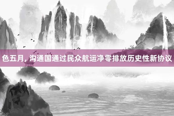 色五月， 沟通国通过民众航运净零排放历史性新协议