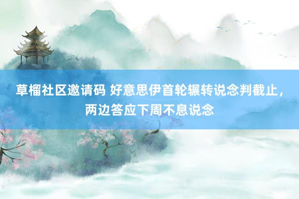 草榴社区邀请码 好意思伊首轮辗转说念判截止，两边答应下周不息说念
