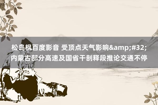 松岛枫百度影音 受顶点天气影响&#32;内蒙古部分高速及国省干剖释段推论交通不停