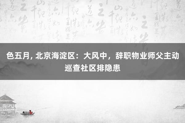 色五月， 北京海淀区：大风中，辞职物业师父主动巡查社区排隐患