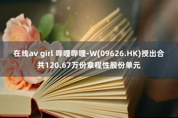 在线av girl 哔哩哔哩-W(09626.HK)授出合共120.67万份章程性股份单元