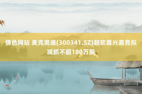 情色网站 麦克奥迪(300341.SZ)鼓吹嘉兴嘉竞拟减抓不超180万股