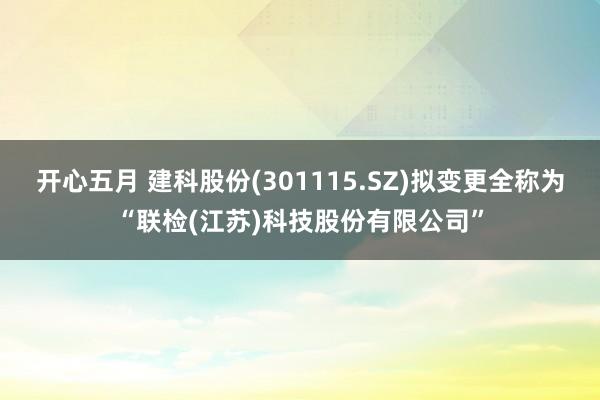 开心五月 建科股份(301115.SZ)拟变更全称为“联检(江苏)科技股份有限公司”