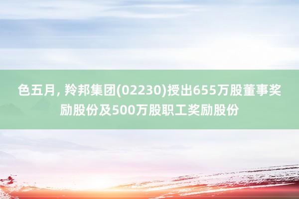 色五月， 羚邦集团(02230)授出655万股董事奖励股份及500万股职工奖励股份