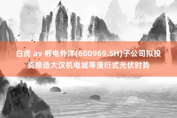 白虎 av 郴电外洋(600969.SH)子公司拟投资缔造大汉机电城等漫衍式光伏时势