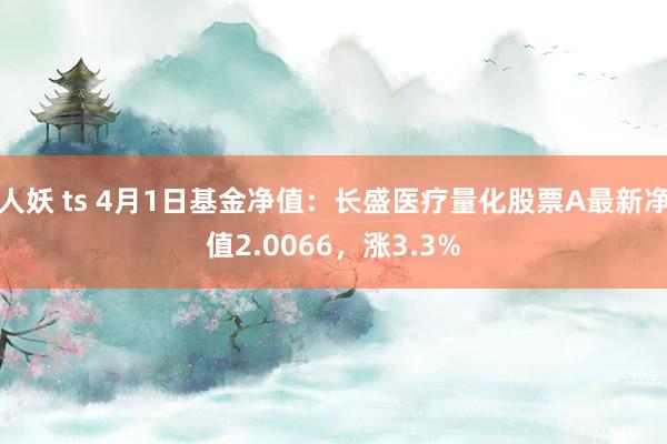 人妖 ts 4月1日基金净值：长盛医疗量化股票A最新净值2.0066，涨3.3%