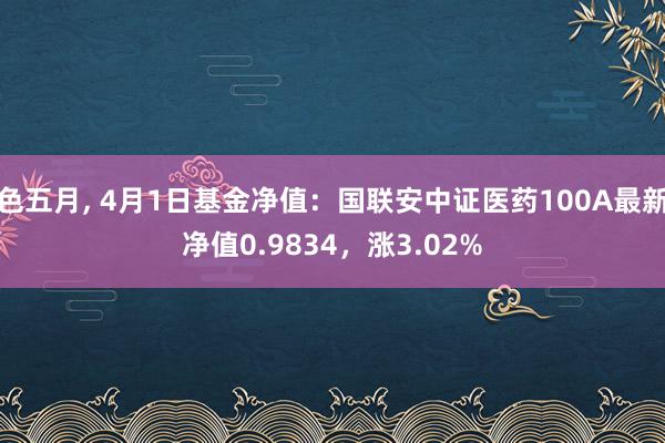 色五月， 4月1日基金净值：国联安中证医药100A最新净值0.9834，涨3.02%
