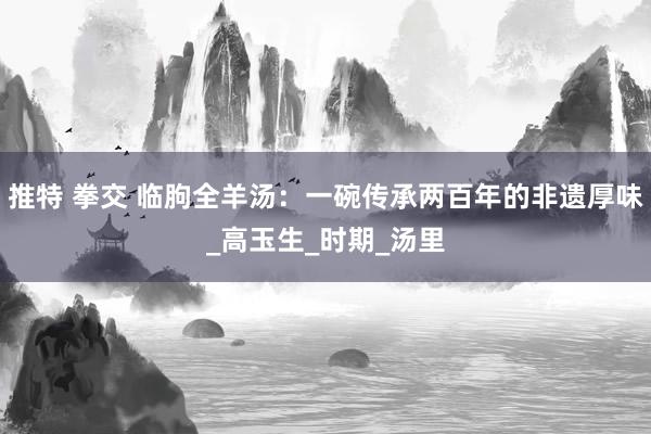 推特 拳交 临朐全羊汤：一碗传承两百年的非遗厚味_高玉生_时期_汤里