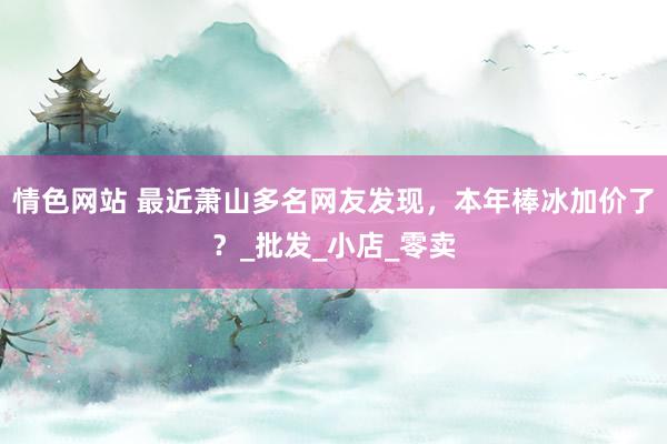 情色网站 最近萧山多名网友发现，本年棒冰加价了？_批发_小店_零卖