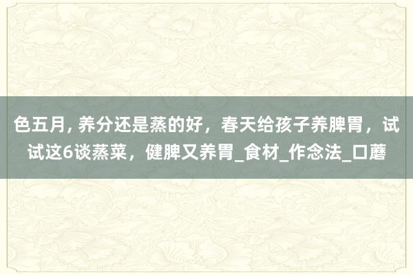 色五月， 养分还是蒸的好，春天给孩子养脾胃，试试这6谈蒸菜，健脾又养胃_食材_作念法_口蘑