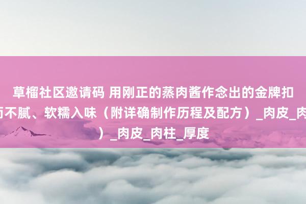 草榴社区邀请码 用刚正的蒸肉酱作念出的金牌扣肉，肥而不腻、软糯入味（附详确制作历程及配方）_肉皮_肉柱_厚度