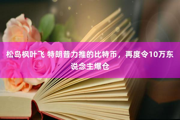 松岛枫叶飞 特朗普力推的比特币，再度令10万东说念主爆仓
