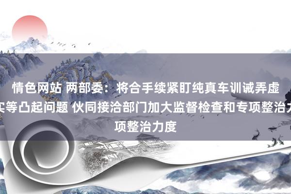 情色网站 两部委：将合手续紧盯纯真车训诫弄虚不实等凸起问题 伙同接洽部门加大监督检查和专项整治力度