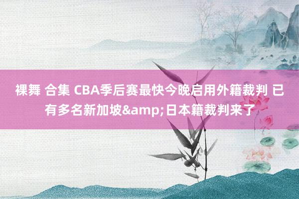 裸舞 合集 CBA季后赛最快今晚启用外籍裁判 已有多名新加坡&日本籍裁判来了