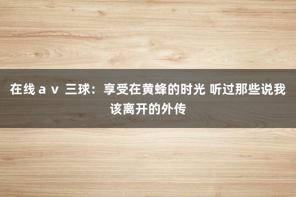 在线ａｖ 三球：享受在黄蜂的时光 听过那些说我该离开的外传