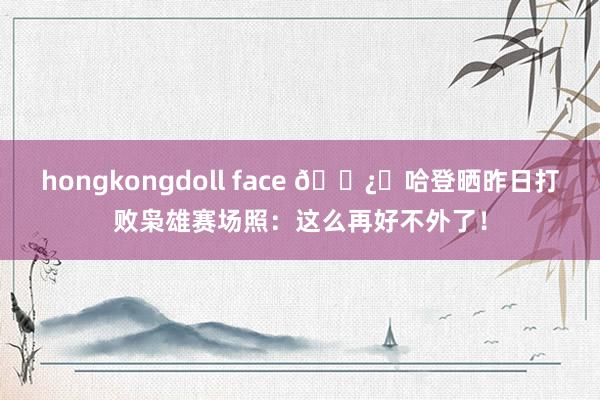 hongkongdoll face 🐿️哈登晒昨日打败枭雄赛场照：这么再好不外了！