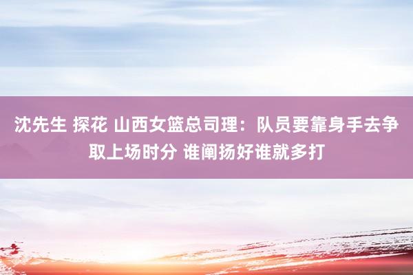 沈先生 探花 山西女篮总司理：队员要靠身手去争取上场时分 谁阐扬好谁就多打