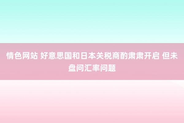 情色网站 好意思国和日本关税商酌肃肃开启 但未盘问汇率问题