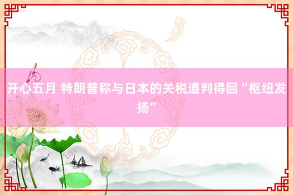 开心五月 特朗普称与日本的关税道判得回“枢纽发扬”