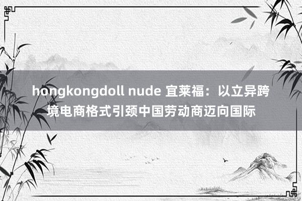 hongkongdoll nude 宜莱福：以立异跨境电商格式引颈中国劳动商迈向国际
