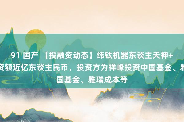 91 国产 【投融资动态】纬钛机器东谈主天神+融资，融资额近亿东谈主民币，投资方为祥峰投资中国基金、雅瑞成本等