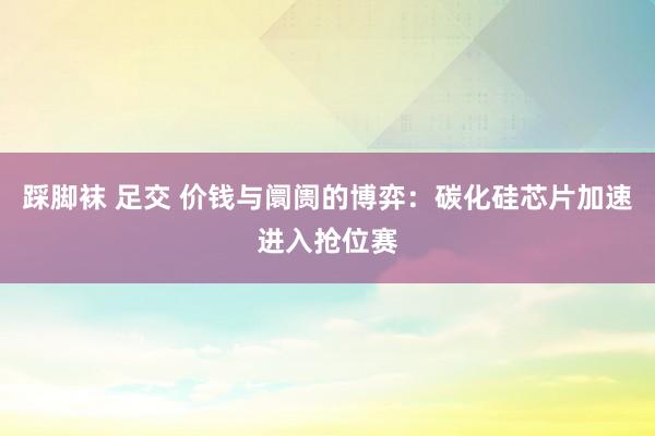 踩脚袜 足交 价钱与阛阓的博弈：碳化硅芯片加速进入抢位赛