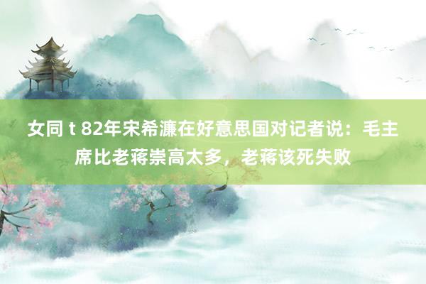 女同 t 82年宋希濂在好意思国对记者说：毛主席比老蒋崇高太多，老蒋该死失败