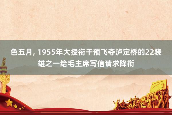 色五月， 1955年大授衔干预飞夺泸定桥的22骁雄之一给毛主席写信请求降衔