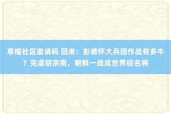 草榴社区邀请码 回来：彭德怀大兵团作战有多牛？完虐胡宗南，朝鲜一战成世界级名将