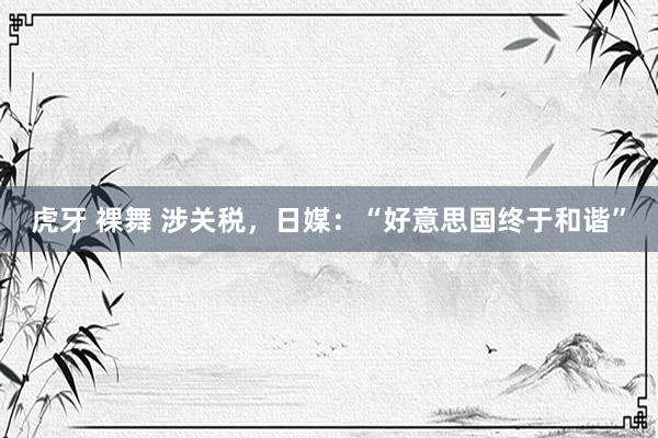 虎牙 裸舞 涉关税，日媒：“好意思国终于和谐”