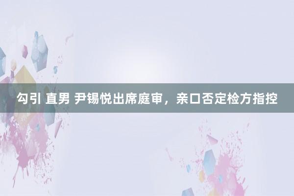 勾引 直男 尹锡悦出席庭审，亲口否定检方指控