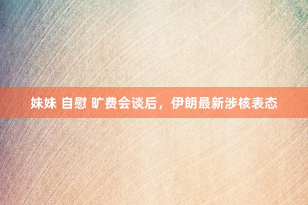 妹妹 自慰 旷费会谈后，伊朗最新涉核表态
