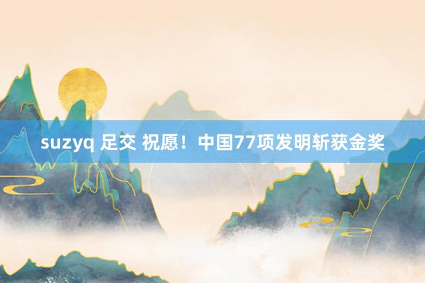 suzyq 足交 祝愿！中国77项发明斩获金奖