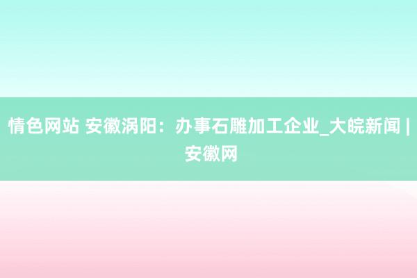 情色网站 安徽涡阳：办事石雕加工企业_大皖新闻 | 安徽网