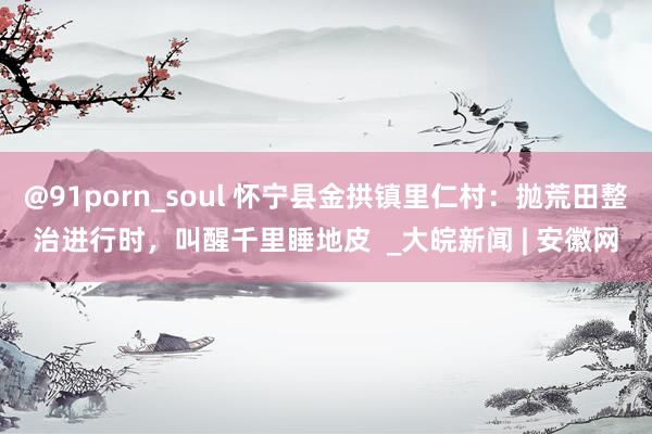 @91porn_soul 怀宁县金拱镇里仁村：抛荒田整治进行时，叫醒千里睡地皮  _大皖新闻 | 安徽网