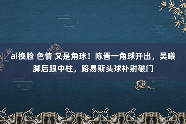 ai换脸 色情 又是角球！陈晋一角球开出，吴曦脚后跟中柱，路易斯头球补射破门