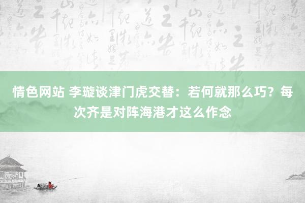 情色网站 李璇谈津门虎交替：若何就那么巧？每次齐是对阵海港才这么作念