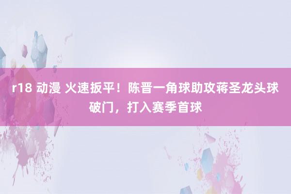 r18 动漫 火速扳平！陈晋一角球助攻蒋圣龙头球破门，打入赛季首球